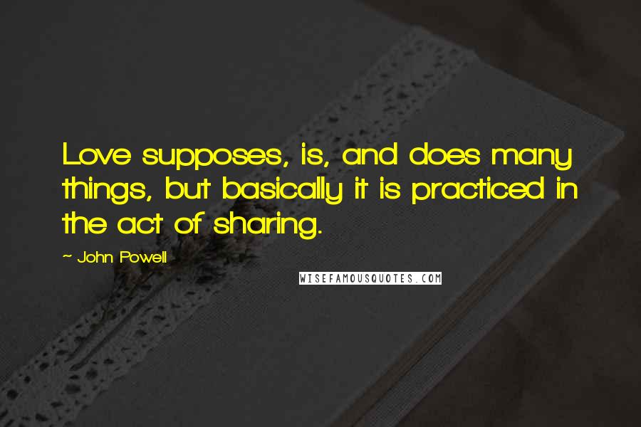 John Powell Quotes: Love supposes, is, and does many things, but basically it is practiced in the act of sharing.