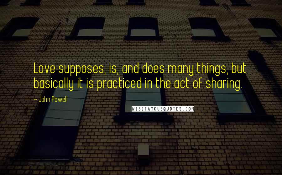 John Powell Quotes: Love supposes, is, and does many things, but basically it is practiced in the act of sharing.