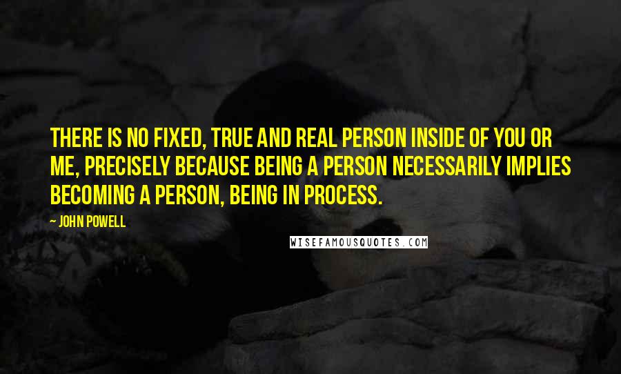 John Powell Quotes: There is no fixed, true and real person inside of you or me, precisely because being a person necessarily implies becoming a person, being in process.