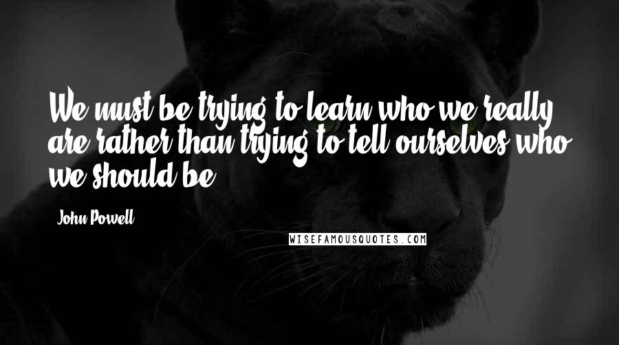 John Powell Quotes: We must be trying to learn who we really are rather than trying to tell ourselves who we should be.