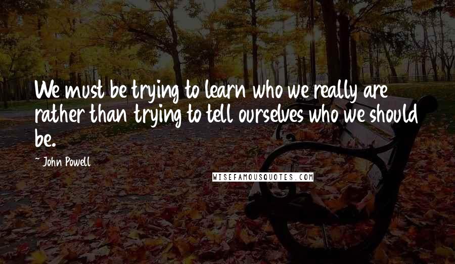 John Powell Quotes: We must be trying to learn who we really are rather than trying to tell ourselves who we should be.