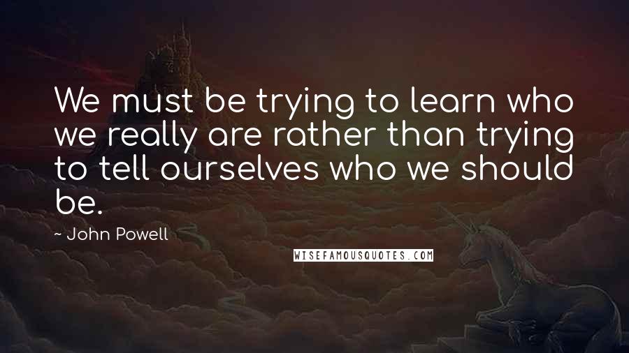 John Powell Quotes: We must be trying to learn who we really are rather than trying to tell ourselves who we should be.