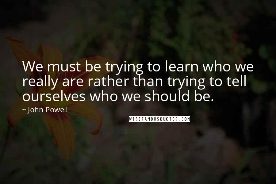 John Powell Quotes: We must be trying to learn who we really are rather than trying to tell ourselves who we should be.