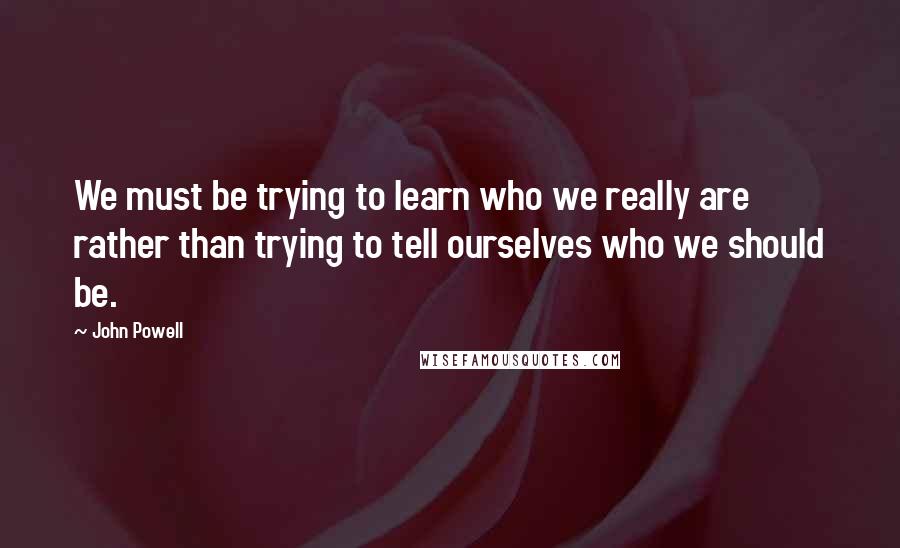 John Powell Quotes: We must be trying to learn who we really are rather than trying to tell ourselves who we should be.