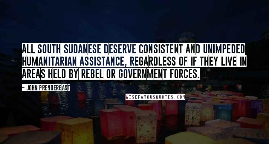 John Prendergast Quotes: All South Sudanese deserve consistent and unimpeded humanitarian assistance, regardless of if they live in areas held by rebel or government forces.