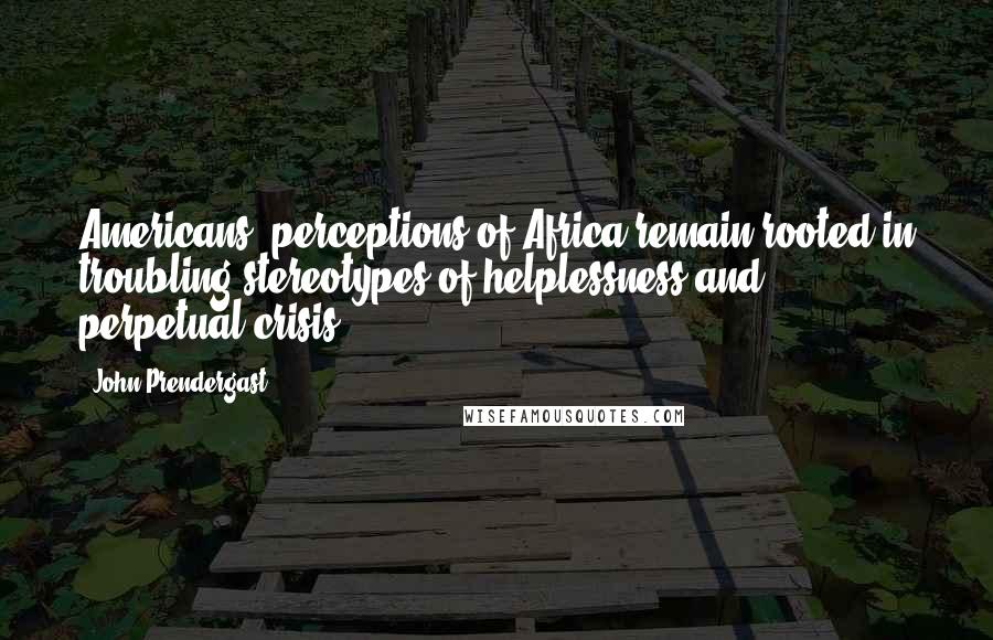 John Prendergast Quotes: Americans' perceptions of Africa remain rooted in troubling stereotypes of helplessness and perpetual crisis.