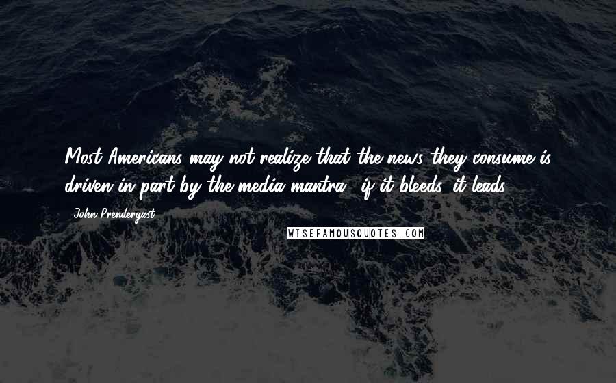 John Prendergast Quotes: Most Americans may not realize that the news they consume is driven in part by the media mantra, 'if it bleeds, it leads.'