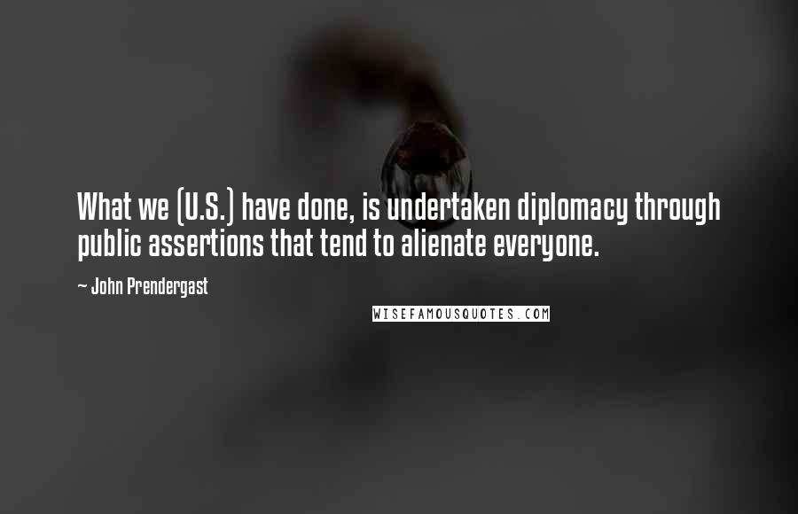 John Prendergast Quotes: What we (U.S.) have done, is undertaken diplomacy through public assertions that tend to alienate everyone.