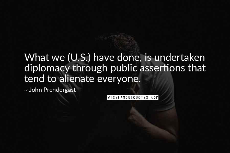 John Prendergast Quotes: What we (U.S.) have done, is undertaken diplomacy through public assertions that tend to alienate everyone.