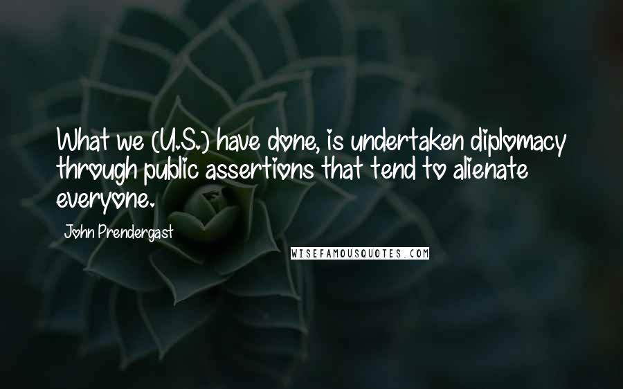 John Prendergast Quotes: What we (U.S.) have done, is undertaken diplomacy through public assertions that tend to alienate everyone.