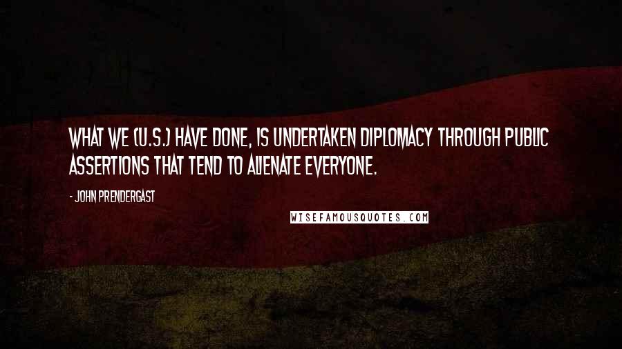 John Prendergast Quotes: What we (U.S.) have done, is undertaken diplomacy through public assertions that tend to alienate everyone.