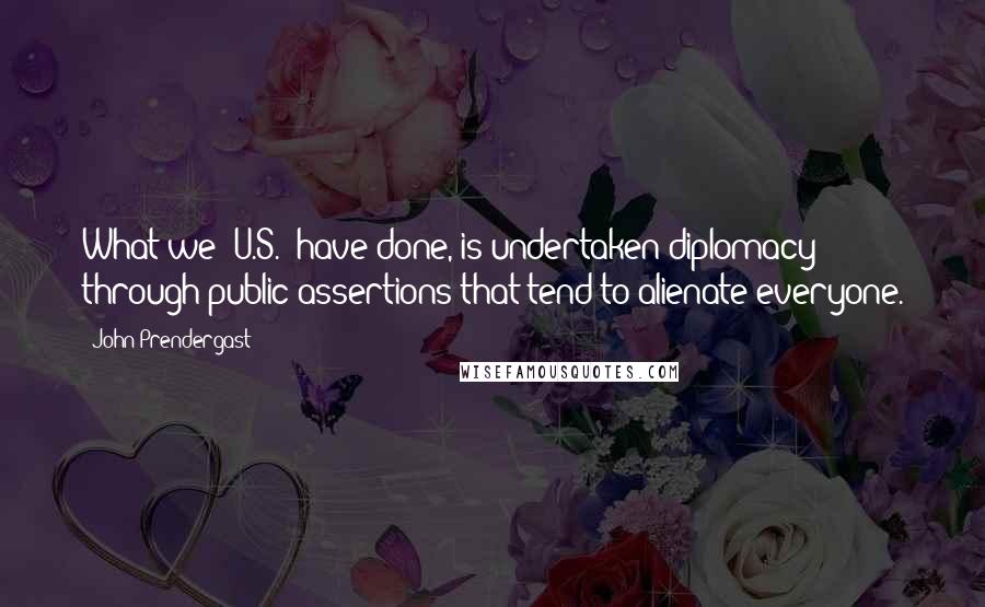 John Prendergast Quotes: What we (U.S.) have done, is undertaken diplomacy through public assertions that tend to alienate everyone.