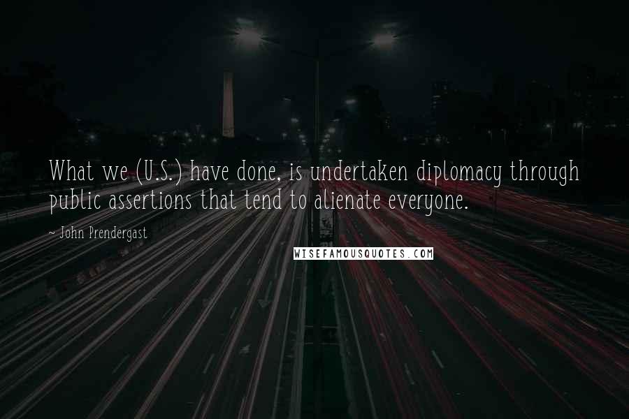 John Prendergast Quotes: What we (U.S.) have done, is undertaken diplomacy through public assertions that tend to alienate everyone.