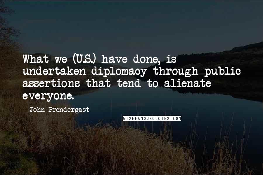 John Prendergast Quotes: What we (U.S.) have done, is undertaken diplomacy through public assertions that tend to alienate everyone.