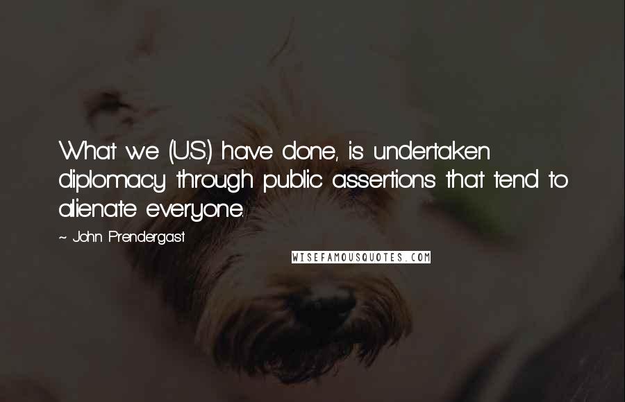 John Prendergast Quotes: What we (U.S.) have done, is undertaken diplomacy through public assertions that tend to alienate everyone.