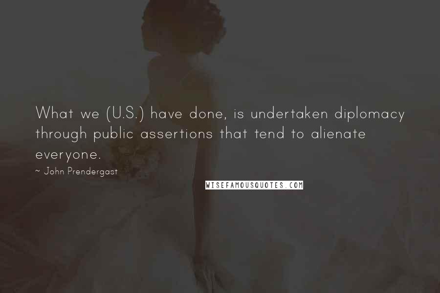 John Prendergast Quotes: What we (U.S.) have done, is undertaken diplomacy through public assertions that tend to alienate everyone.