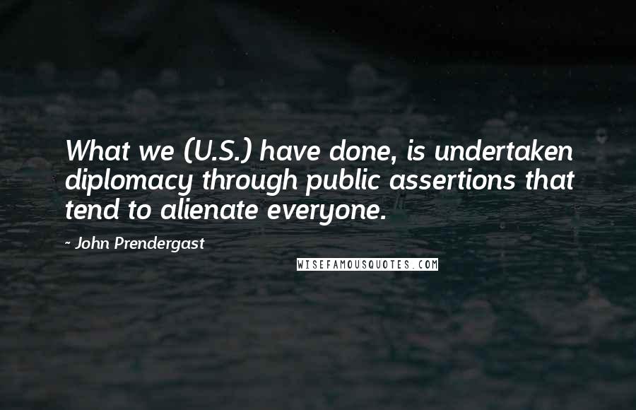 John Prendergast Quotes: What we (U.S.) have done, is undertaken diplomacy through public assertions that tend to alienate everyone.