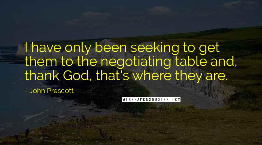 John Prescott Quotes: I have only been seeking to get them to the negotiating table and, thank God, that's where they are.