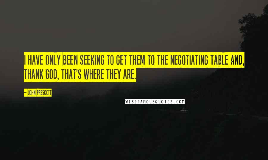 John Prescott Quotes: I have only been seeking to get them to the negotiating table and, thank God, that's where they are.