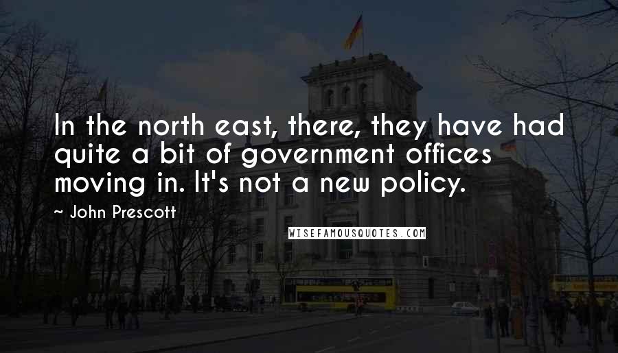 John Prescott Quotes: In the north east, there, they have had quite a bit of government offices moving in. It's not a new policy.