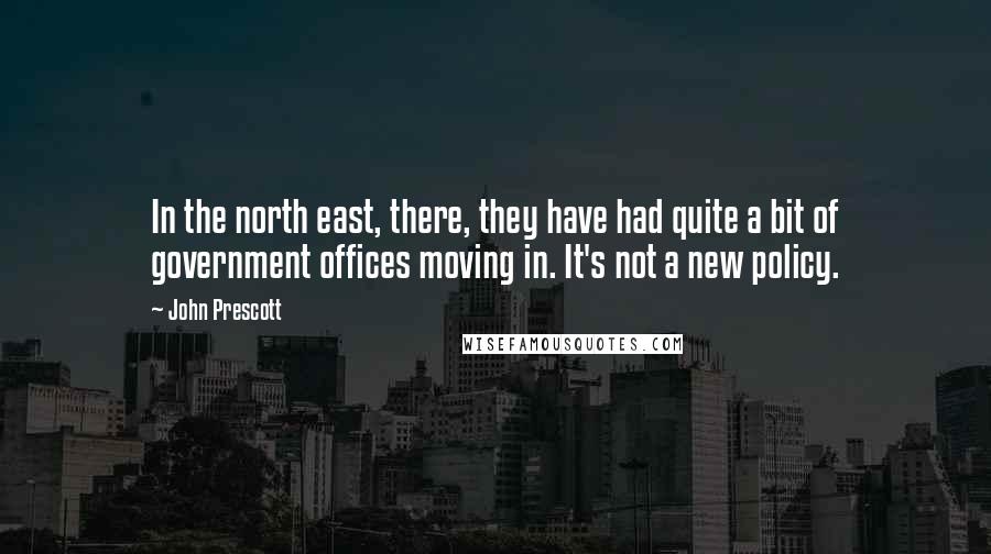 John Prescott Quotes: In the north east, there, they have had quite a bit of government offices moving in. It's not a new policy.