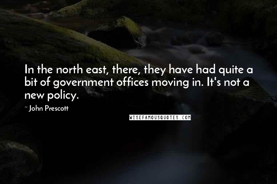 John Prescott Quotes: In the north east, there, they have had quite a bit of government offices moving in. It's not a new policy.