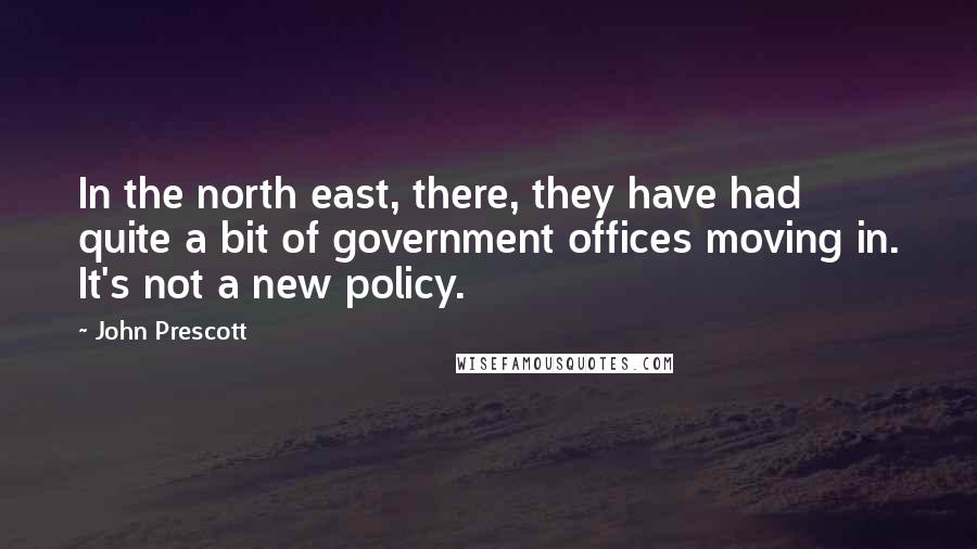 John Prescott Quotes: In the north east, there, they have had quite a bit of government offices moving in. It's not a new policy.