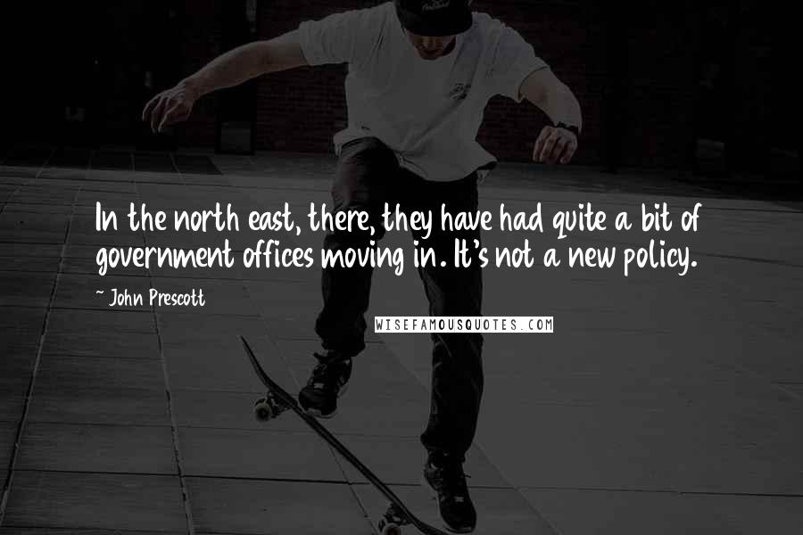 John Prescott Quotes: In the north east, there, they have had quite a bit of government offices moving in. It's not a new policy.