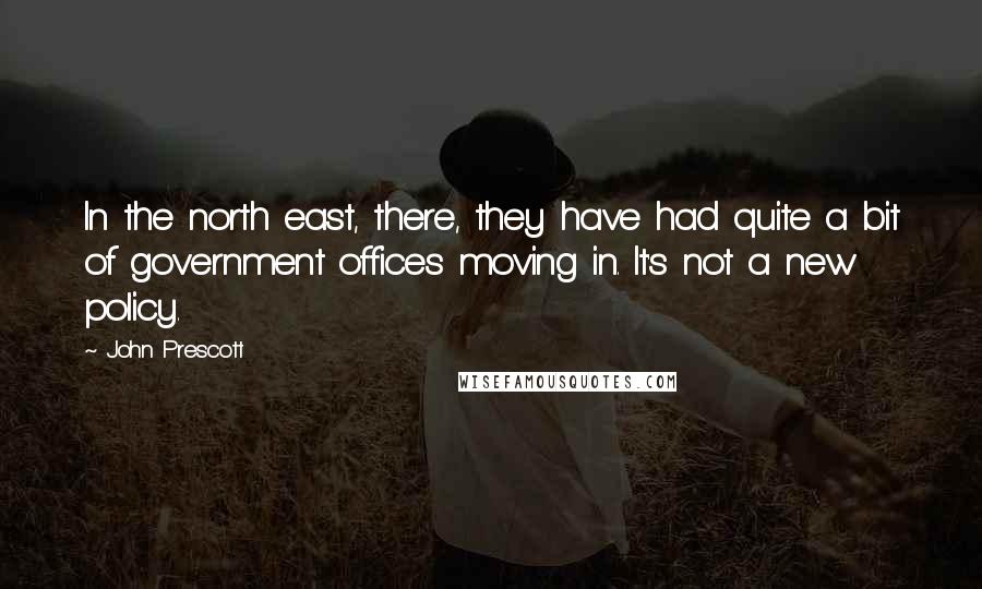 John Prescott Quotes: In the north east, there, they have had quite a bit of government offices moving in. It's not a new policy.