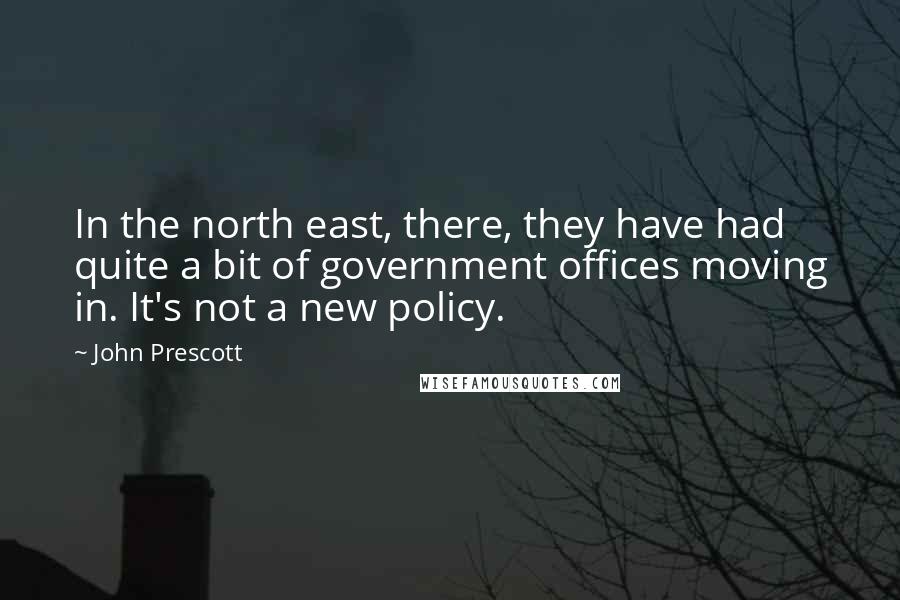 John Prescott Quotes: In the north east, there, they have had quite a bit of government offices moving in. It's not a new policy.