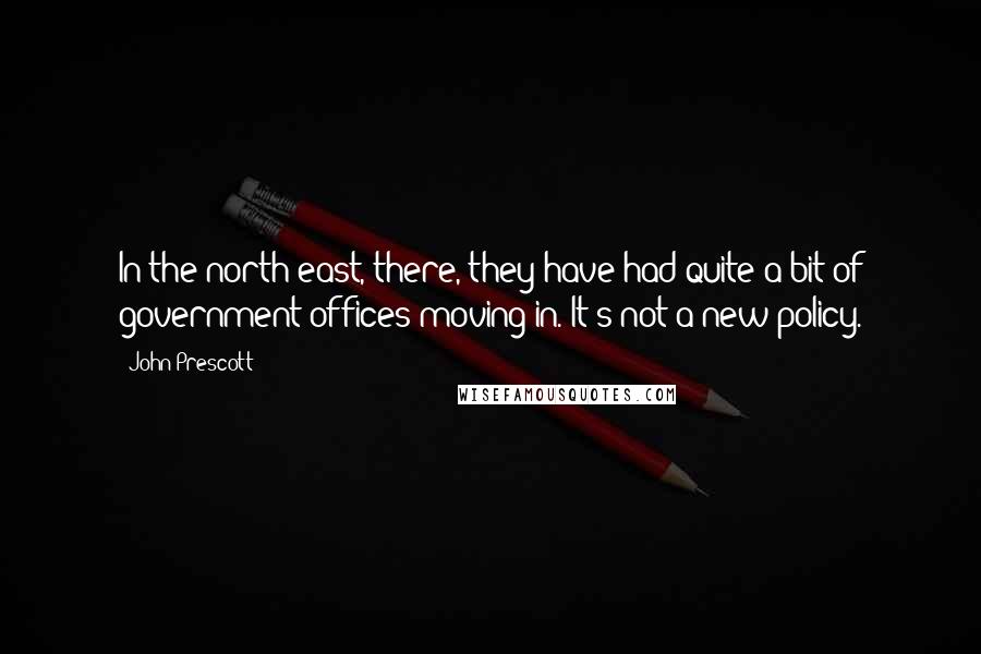 John Prescott Quotes: In the north east, there, they have had quite a bit of government offices moving in. It's not a new policy.