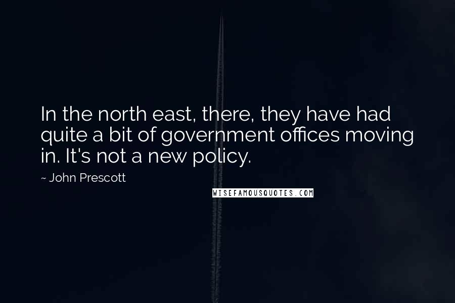 John Prescott Quotes: In the north east, there, they have had quite a bit of government offices moving in. It's not a new policy.