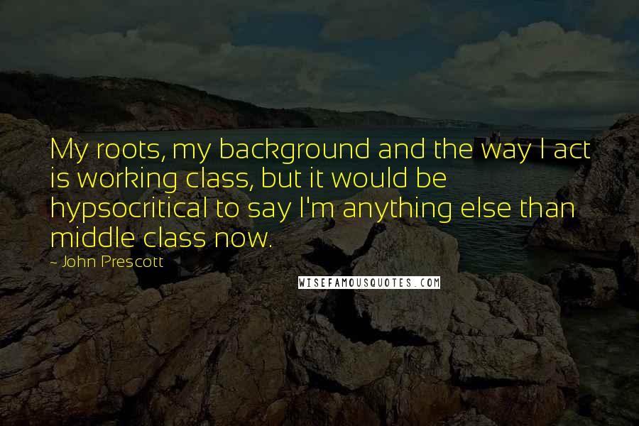 John Prescott Quotes: My roots, my background and the way I act is working class, but it would be hypsocritical to say I'm anything else than middle class now.