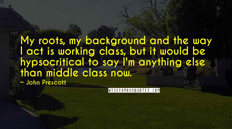 John Prescott Quotes: My roots, my background and the way I act is working class, but it would be hypsocritical to say I'm anything else than middle class now.