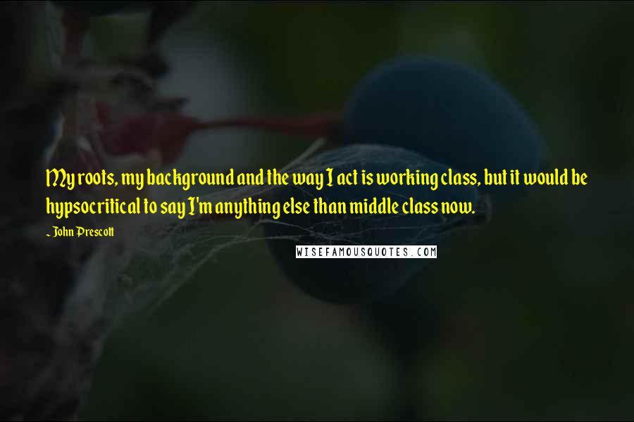 John Prescott Quotes: My roots, my background and the way I act is working class, but it would be hypsocritical to say I'm anything else than middle class now.