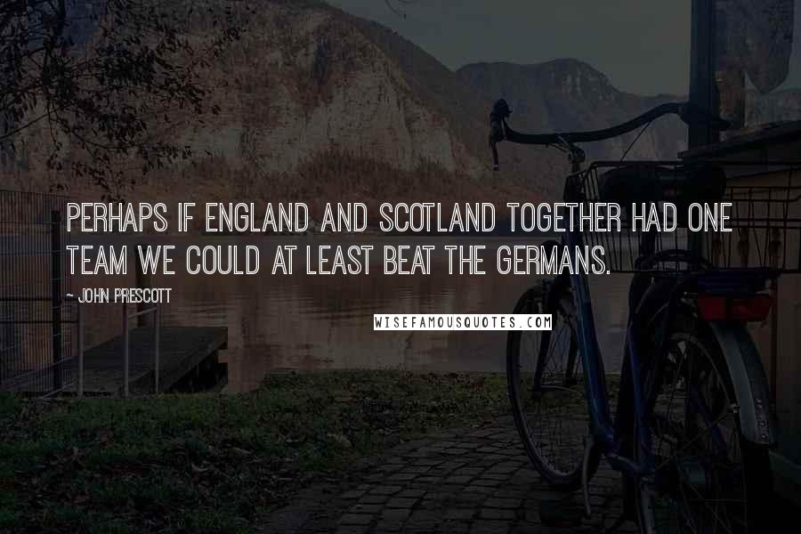 John Prescott Quotes: Perhaps if England and Scotland together had one team we could at least beat the Germans.