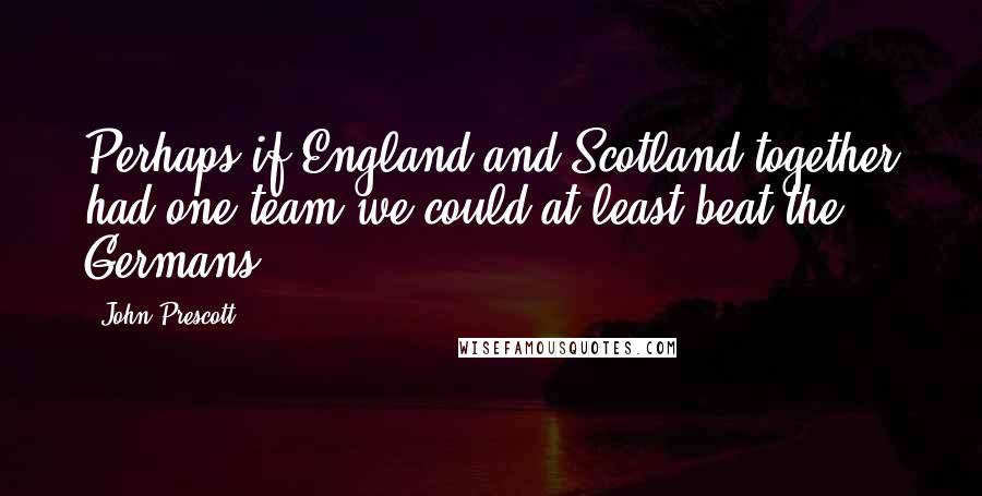 John Prescott Quotes: Perhaps if England and Scotland together had one team we could at least beat the Germans.