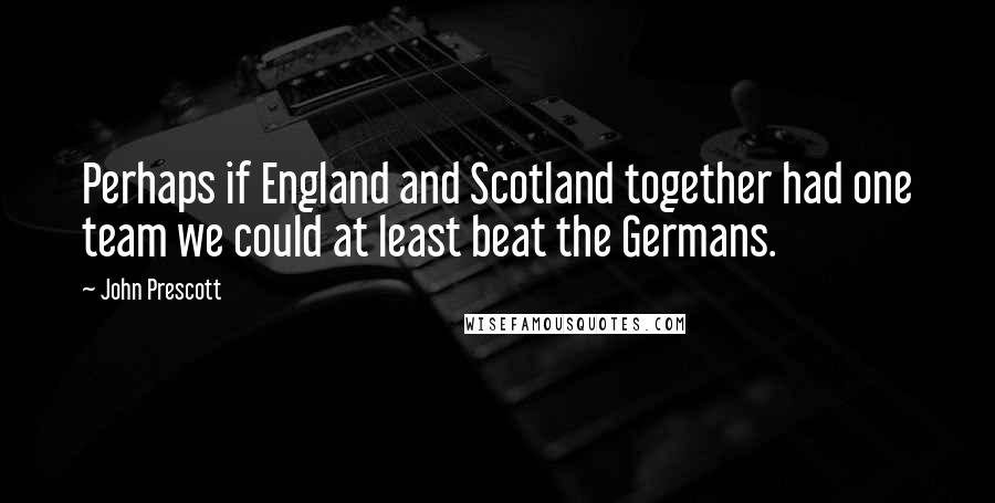 John Prescott Quotes: Perhaps if England and Scotland together had one team we could at least beat the Germans.