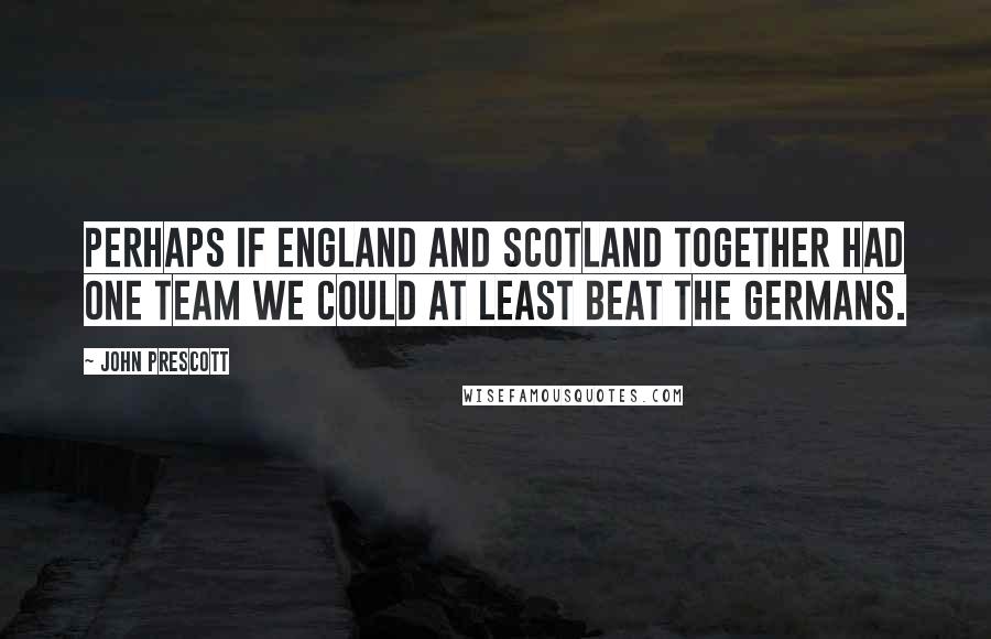 John Prescott Quotes: Perhaps if England and Scotland together had one team we could at least beat the Germans.