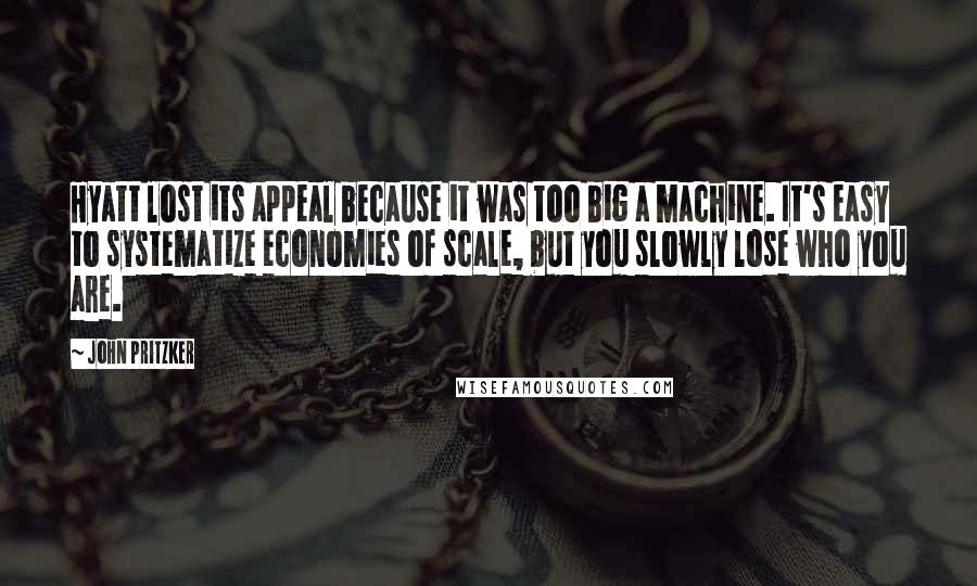 John Pritzker Quotes: Hyatt lost its appeal because it was too big a machine. It's easy to systematize economies of scale, but you slowly lose who you are.