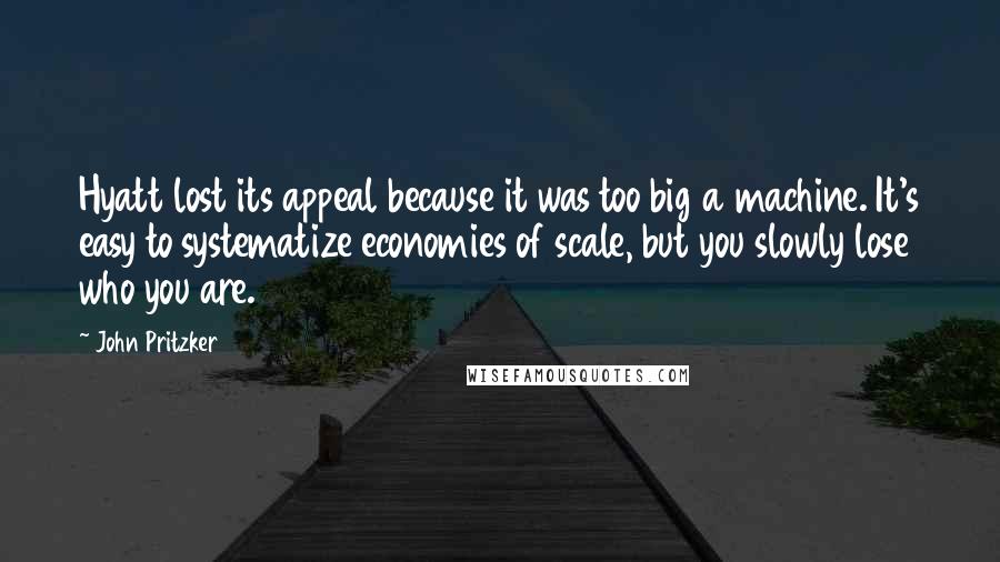 John Pritzker Quotes: Hyatt lost its appeal because it was too big a machine. It's easy to systematize economies of scale, but you slowly lose who you are.