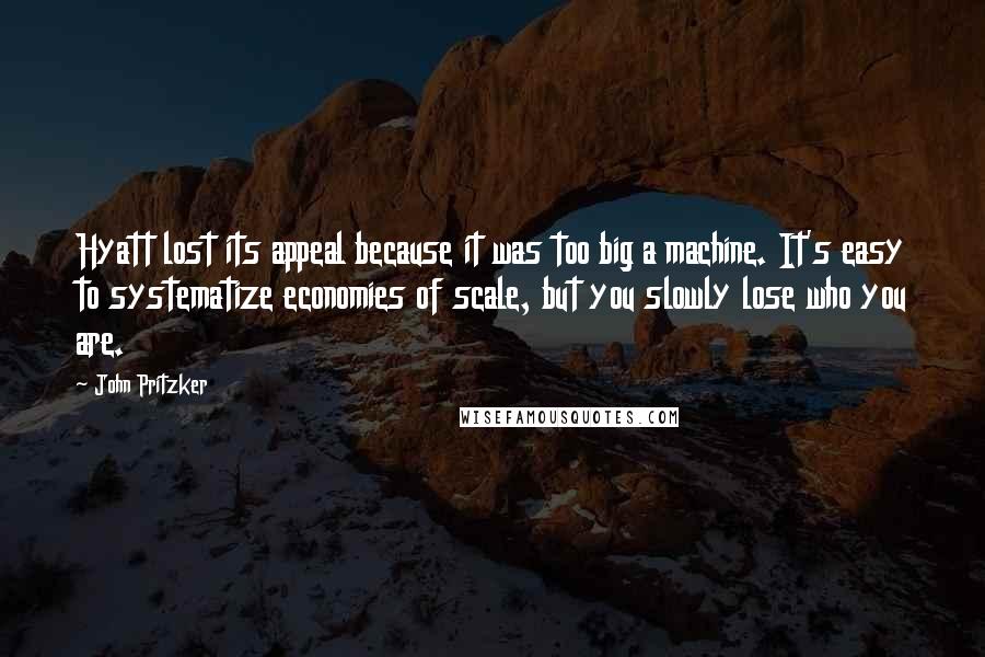 John Pritzker Quotes: Hyatt lost its appeal because it was too big a machine. It's easy to systematize economies of scale, but you slowly lose who you are.