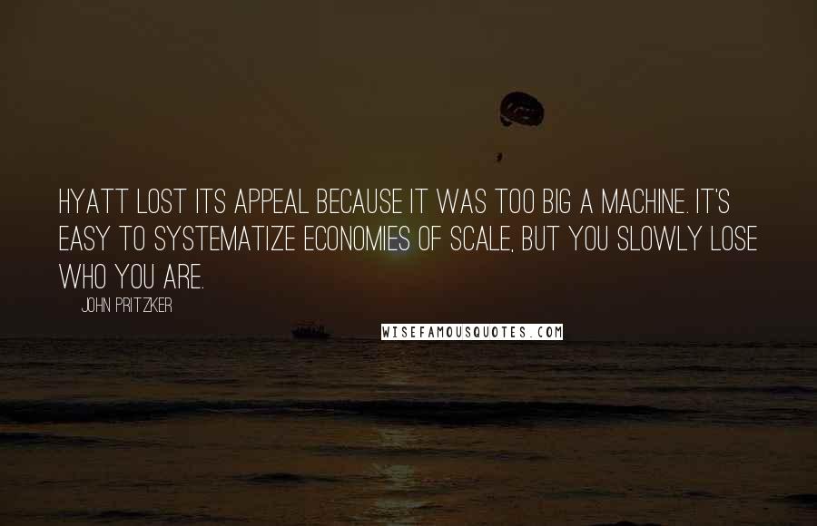 John Pritzker Quotes: Hyatt lost its appeal because it was too big a machine. It's easy to systematize economies of scale, but you slowly lose who you are.