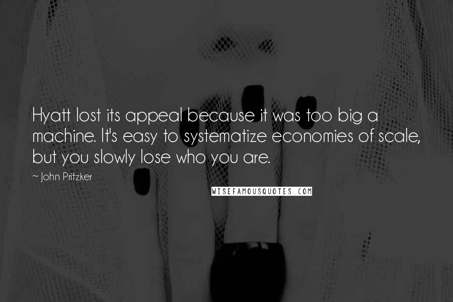 John Pritzker Quotes: Hyatt lost its appeal because it was too big a machine. It's easy to systematize economies of scale, but you slowly lose who you are.