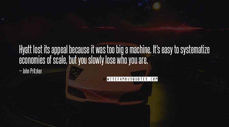 John Pritzker Quotes: Hyatt lost its appeal because it was too big a machine. It's easy to systematize economies of scale, but you slowly lose who you are.