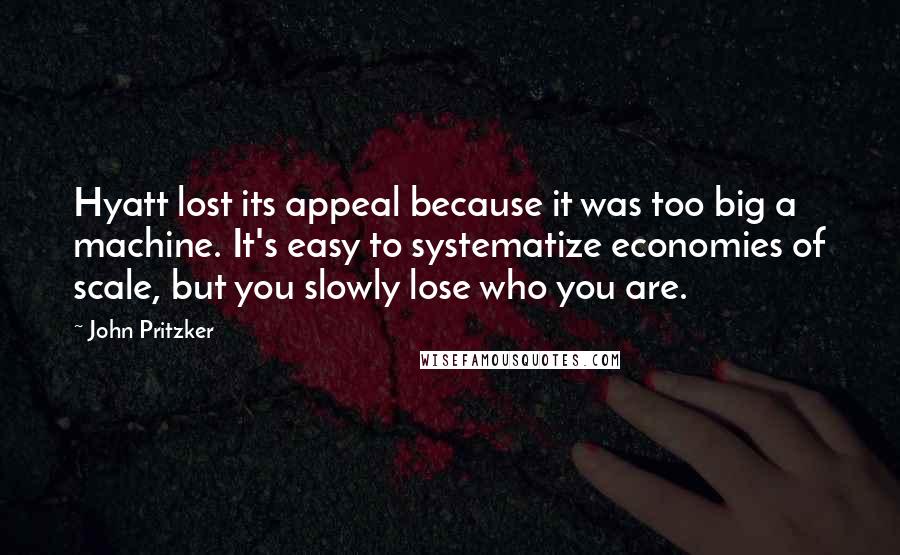 John Pritzker Quotes: Hyatt lost its appeal because it was too big a machine. It's easy to systematize economies of scale, but you slowly lose who you are.