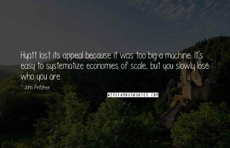 John Pritzker Quotes: Hyatt lost its appeal because it was too big a machine. It's easy to systematize economies of scale, but you slowly lose who you are.