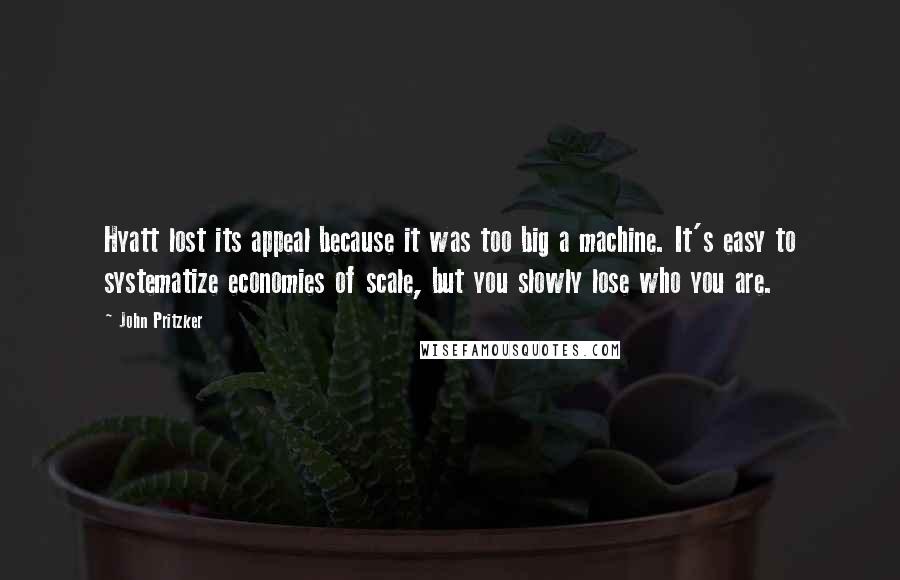 John Pritzker Quotes: Hyatt lost its appeal because it was too big a machine. It's easy to systematize economies of scale, but you slowly lose who you are.