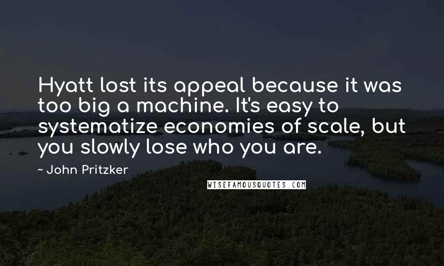 John Pritzker Quotes: Hyatt lost its appeal because it was too big a machine. It's easy to systematize economies of scale, but you slowly lose who you are.