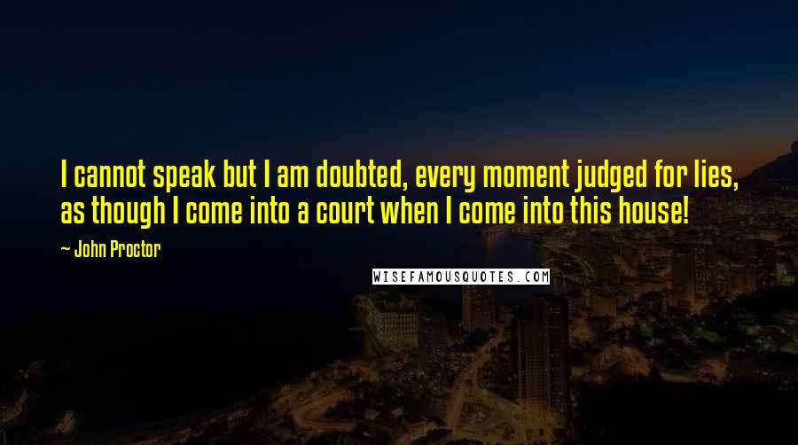 John Proctor Quotes: I cannot speak but I am doubted, every moment judged for lies, as though I come into a court when I come into this house!